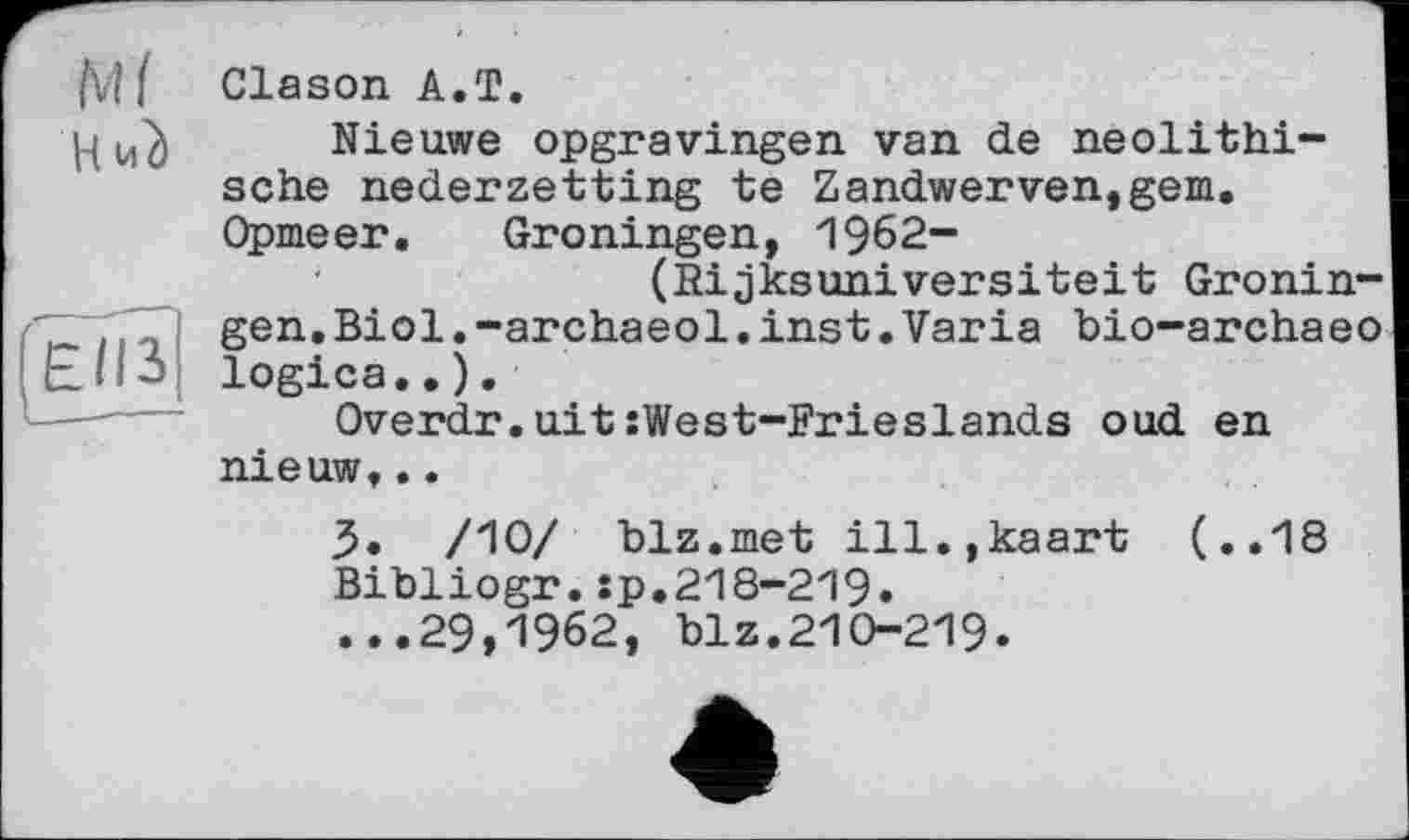 ﻿fvt{ Clason A.T.
j-і	Nieuwe opgravingen van de neolithi-
sche nederzetting te Zandwerven,gem. Opmeer. Groningen, 1962-
(Rijksuniversiteit Gronin-gen.Biol.-archaeol.inst.Varia bio-archaeo
Overdr.aitîWest-Frieslands oud en nieuw,..
3. /10/ blz.met ill.jkaart (..18 Bibliogr.:p.218-219. ...29,1962, blz.210-219.